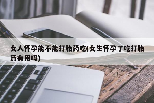 卖打胎药的微信女人怀孕能不能打胎药吃(女生怀孕了吃打胎药有用吗)