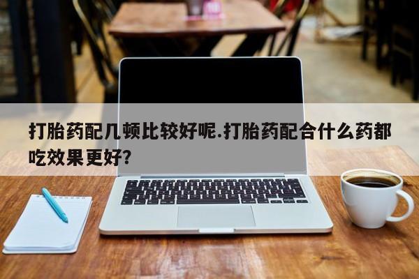 卖打胎药的微信打胎药配几顿比较好呢.打胎药配合什么药都吃效果更好？