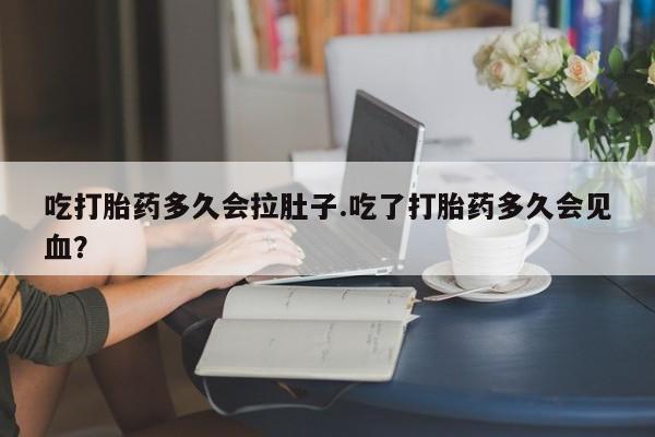 卖打胎药的微信吃打胎药多久会拉肚子.吃了打胎药多久会见血？