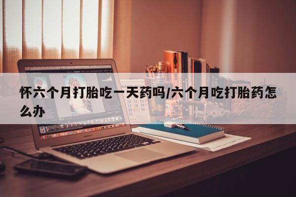 卖打胎药的微信怀六个月打胎吃一天药吗/六个月吃打胎药怎么办