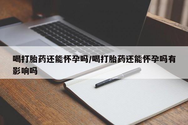 卖打胎药的微信喝打胎药还能怀孕吗/喝打胎药还能怀孕吗有影响吗