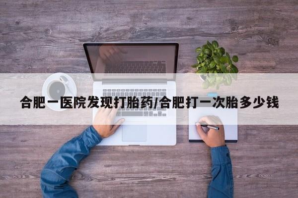 卖打胎药的微信合肥一医院发现打胎药/合肥打一次胎多少钱