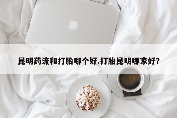 卖打胎药的微信昆明药流和打胎哪个好.打胎昆明哪家好？