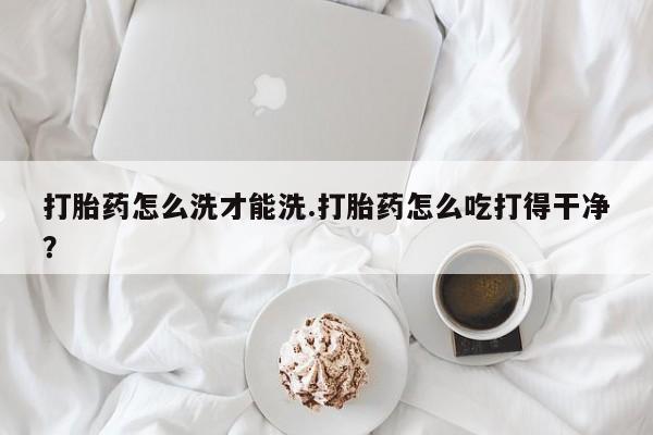 卖打胎药的微信打胎药怎么洗才能洗.打胎药怎么吃打得干净？