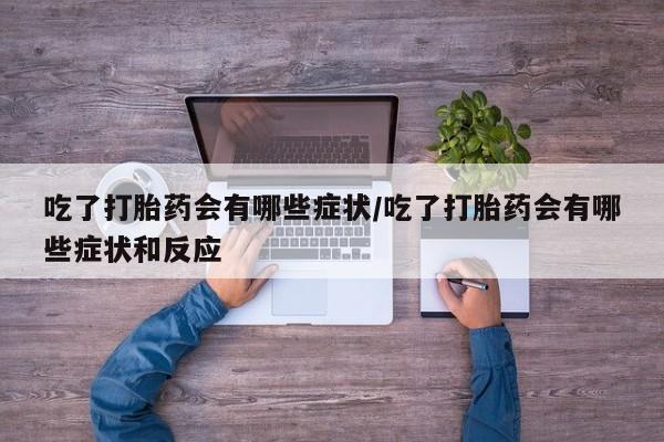 卖打胎药的微信吃了打胎药会有哪些症状/吃了打胎药会有哪些症状和反应