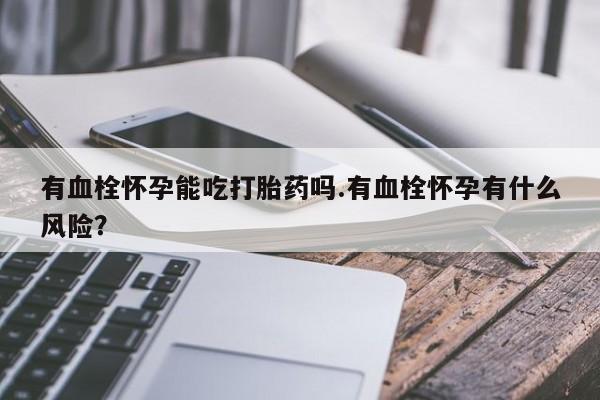 卖打胎药的微信有血栓怀孕能吃打胎药吗.有血栓怀孕有什么风险？