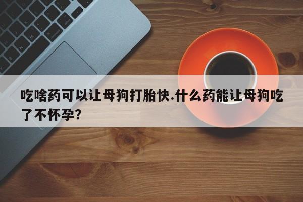 卖打胎药的微信吃啥药可以让母狗打胎快.什么药能让母狗吃了不怀孕？